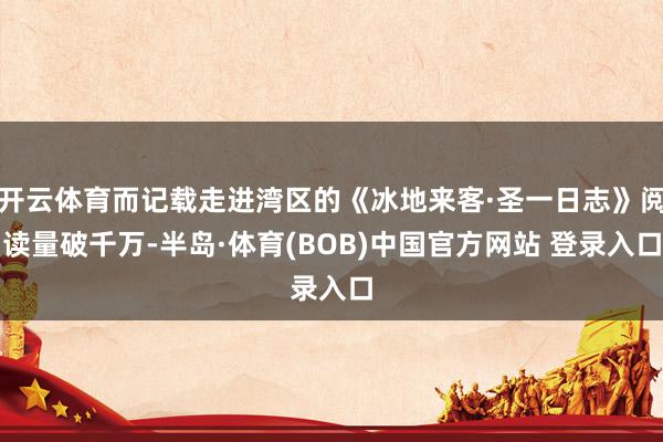开云体育而记载走进湾区的《冰地来客·圣一日志》阅读量破千万-半岛·体育(BOB)中国官方网站 登录入口