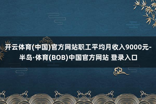 开云体育(中国)官方网站职工平均月收入9000元-半岛·体育(BOB)中国官方网站 登录入口