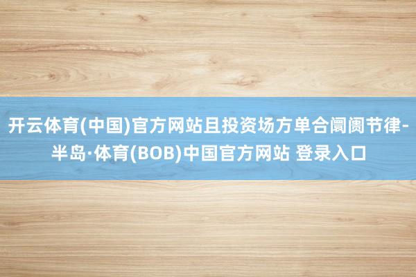 开云体育(中国)官方网站且投资场方单合阛阓节律-半岛·体育(BOB)中国官方网站 登录入口