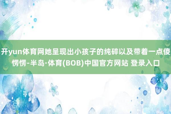 开yun体育网她呈现出小孩子的纯碎以及带着一点傻愣愣-半岛·体育(BOB)中国官方网站 登录入口