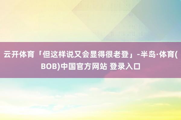 云开体育「但这样说又会显得很老登」-半岛·体育(BOB)中国官方网站 登录入口