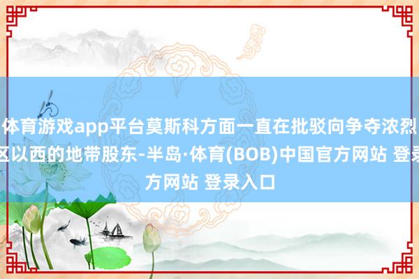 体育游戏app平台莫斯科方面一直在批驳向争夺浓烈的地区以西的地带股东-半岛·体育(BOB)中国官方网站 登录入口