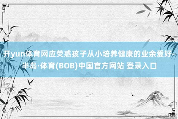 开yun体育网应荧惑孩子从小培养健康的业余爱好-半岛·体育(BOB)中国官方网站 登录入口
