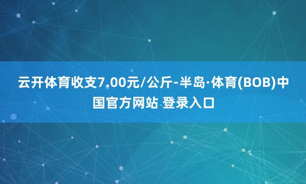 云开体育收支7.00元/公斤-半岛·体育(BOB)中国官方网站 登录入口