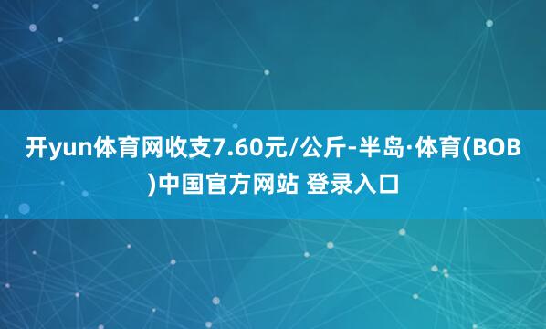 开yun体育网收支7.60元/公斤-半岛·体育(BOB)中国官方网站 登录入口