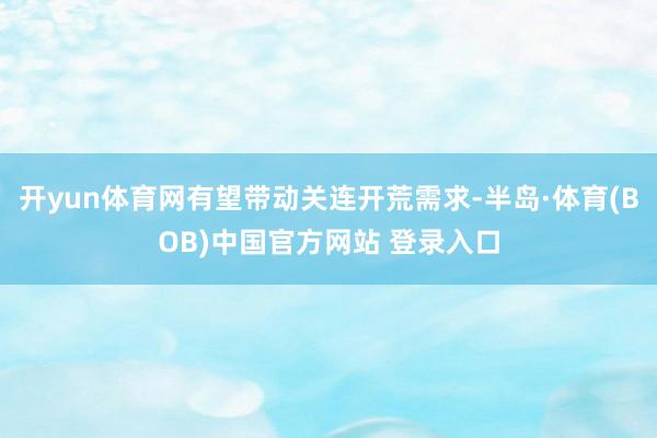开yun体育网有望带动关连开荒需求-半岛·体育(BOB)中国官方网站 登录入口