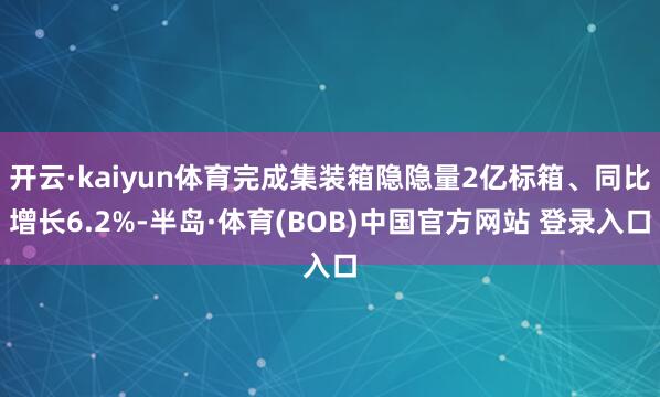 开云·kaiyun体育完成集装箱隐隐量2亿标箱、同比增长6.2%-半岛·体育(BOB)中国官方网站 登录入口