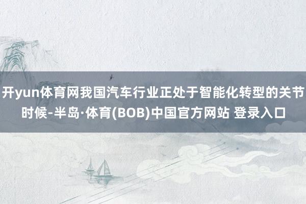 开yun体育网我国汽车行业正处于智能化转型的关节时候-半岛·体育(BOB)中国官方网站 登录入口