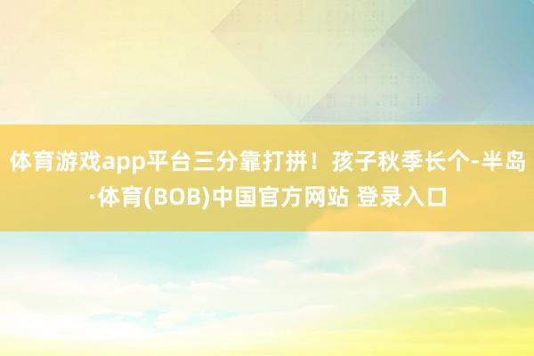 体育游戏app平台三分靠打拼！孩子秋季长个-半岛·体育(BOB)中国官方网站 登录入口