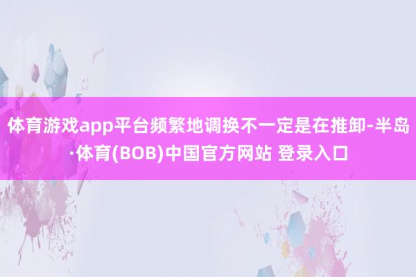 体育游戏app平台频繁地调换不一定是在推卸-半岛·体育(BOB)中国官方网站 登录入口