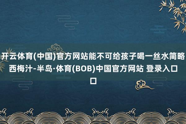 开云体育(中国)官方网站能不可给孩子喝一丝水简略西梅汁-半岛·体育(BOB)中国官方网站 登录入口