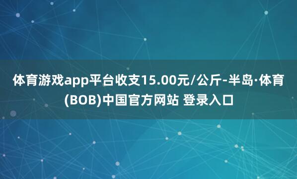 体育游戏app平台收支15.00元/公斤-半岛·体育(BOB)中国官方网站 登录入口