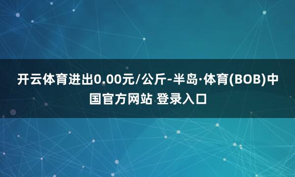 开云体育进出0.00元/公斤-半岛·体育(BOB)中国官方网站 登录入口