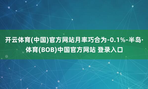 开云体育(中国)官方网站月率巧合为-0.1%-半岛·体育(BOB)中国官方网站 登录入口