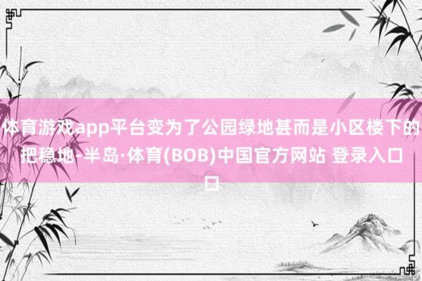体育游戏app平台变为了公园绿地甚而是小区楼下的把稳地-半岛·体育(BOB)中国官方网站 登录入口