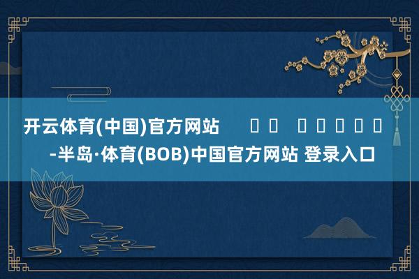 开云体育(中国)官方网站      		  					  -半岛·体育(BOB)中国官方网站 登录入口