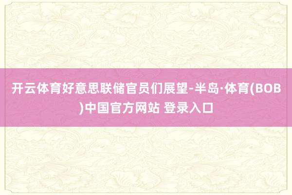 开云体育好意思联储官员们展望-半岛·体育(BOB)中国官方网站 登录入口