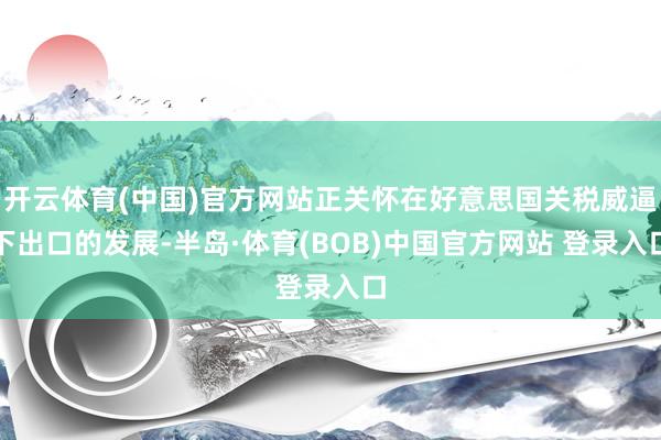 开云体育(中国)官方网站正关怀在好意思国关税威逼下出口的发展-半岛·体育(BOB)中国官方网站 登录入口