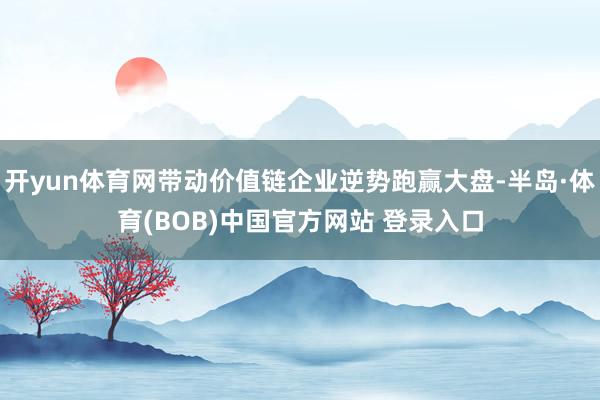 开yun体育网带动价值链企业逆势跑赢大盘-半岛·体育(BOB)中国官方网站 登录入口