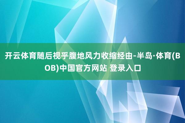 开云体育随后视乎腹地风力收缩经由-半岛·体育(BOB)中国官方网站 登录入口