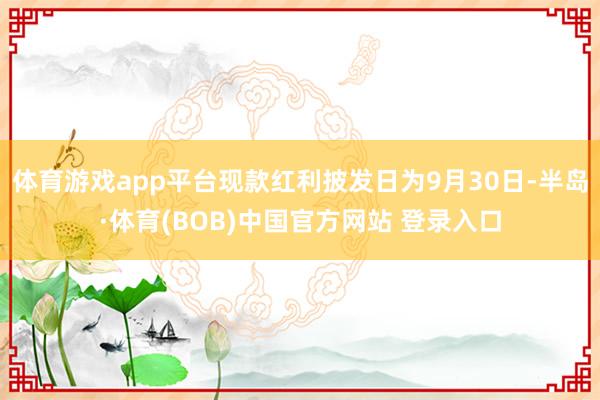 体育游戏app平台现款红利披发日为9月30日-半岛·体育(BOB)中国官方网站 登录入口