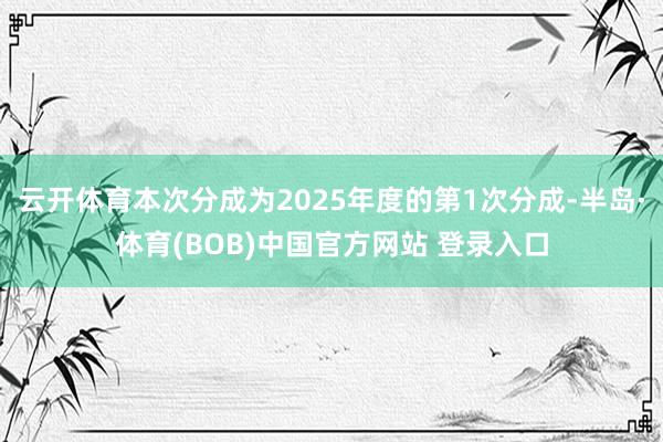 云开体育本次分成为2025年度的第1次分成-半岛·体育(BOB)中国官方网站 登录入口