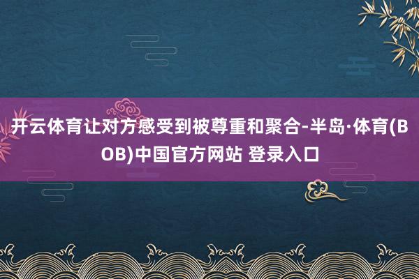 开云体育让对方感受到被尊重和聚合-半岛·体育(BOB)中国官方网站 登录入口