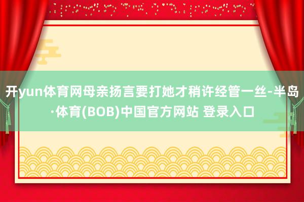 开yun体育网母亲扬言要打她才稍许经管一丝-半岛·体育(BOB)中国官方网站 登录入口