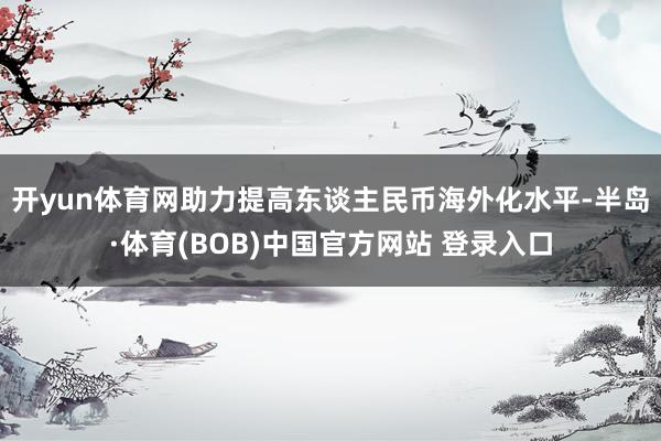 开yun体育网助力提高东谈主民币海外化水平-半岛·体育(BOB)中国官方网站 登录入口