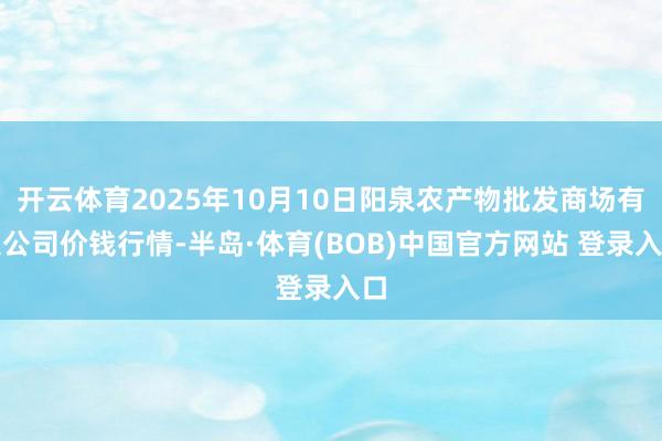 开云体育2025年10月10日阳泉农产物批发商场有限公司价钱行情-半岛·体育(BOB)中国官方网站 登录入口