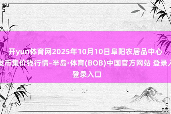 开yun体育网2025年10月10日阜阳农居品中心批发市集价钱行情-半岛·体育(BOB)中国官方网站 登录入口