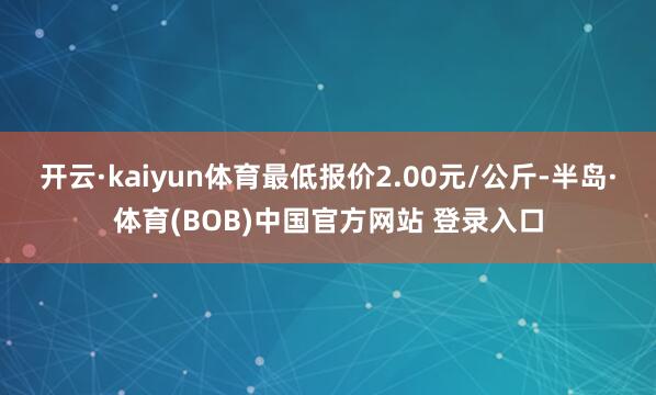 开云·kaiyun体育最低报价2.00元/公斤-半岛·体育(BOB)中国官方网站 登录入口