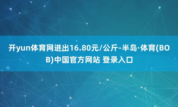 开yun体育网进出16.80元/公斤-半岛·体育(BOB)中国官方网站 登录入口