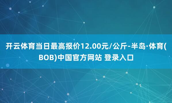 开云体育当日最高报价12.00元/公斤-半岛·体育(BOB)中国官方网站 登录入口