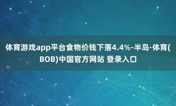 体育游戏app平台食物价钱下落4.4%-半岛·体育(BOB)中国官方网站 登录入口