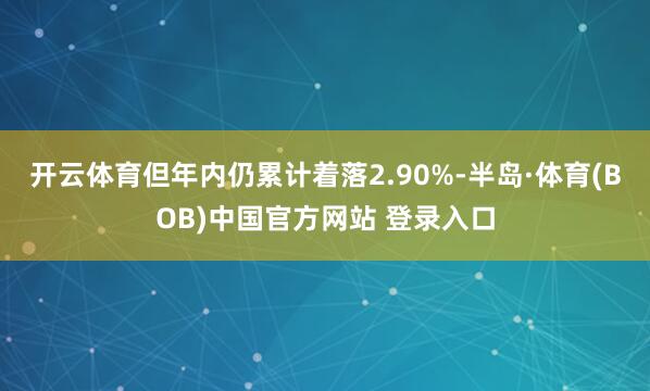 开云体育但年内仍累计着落2.90%-半岛·体育(BOB)中国官方网站 登录入口