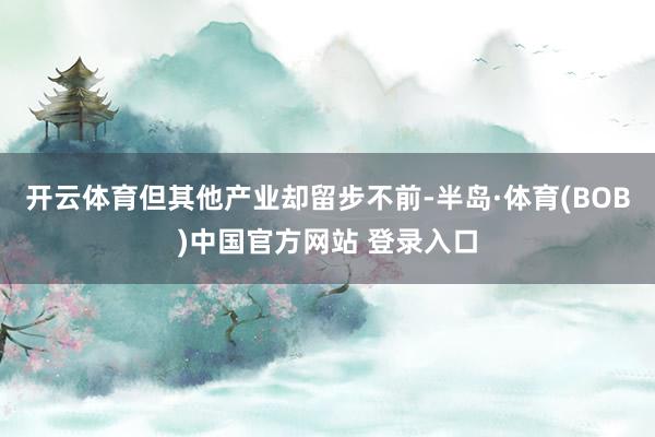 开云体育但其他产业却留步不前-半岛·体育(BOB)中国官方网站 登录入口