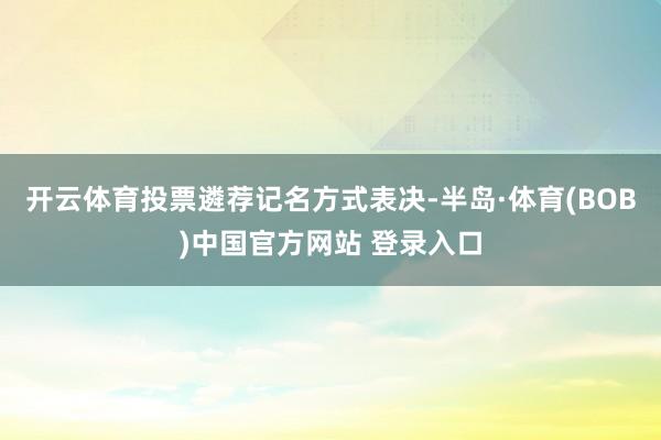 开云体育投票遴荐记名方式表决-半岛·体育(BOB)中国官方网站 登录入口