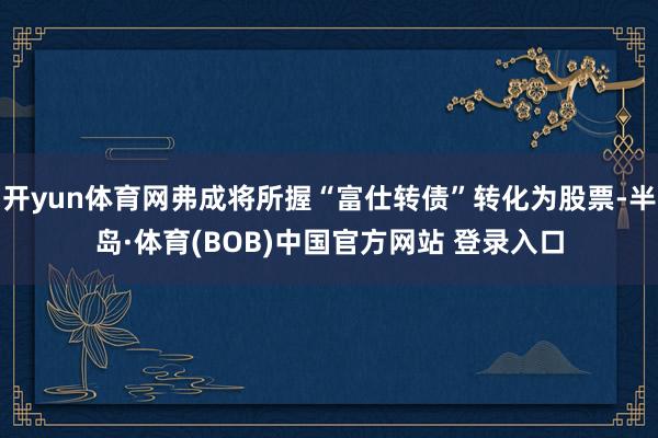 开yun体育网弗成将所握“富仕转债”转化为股票-半岛·体育(BOB)中国官方网站 登录入口
