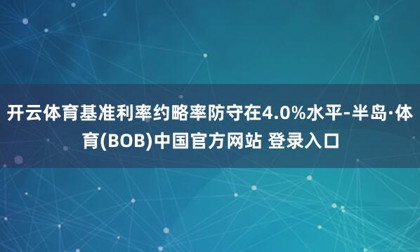 开云体育基准利率约略率防守在4.0%水平-半岛·体育(BOB)中国官方网站 登录入口