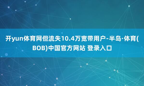 开yun体育网但流失10.4万宽带用户-半岛·体育(BOB)中国官方网站 登录入口