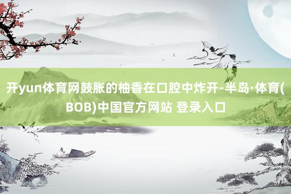 开yun体育网鼓胀的柚香在口腔中炸开-半岛·体育(BOB)中国官方网站 登录入口