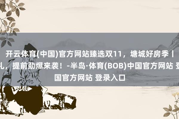 开云体育(中国)官方网站臻选双11，塘城好房季丨五重好礼，提前劲爆来袭！-半岛·体育(BOB)中国官方网站 登录入口