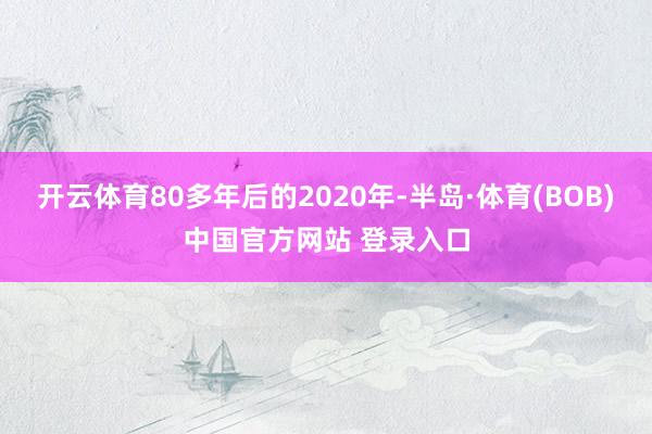 开云体育80多年后的2020年-半岛·体育(BOB)中国官方网站 登录入口