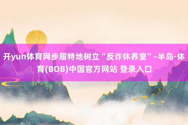 开yun体育网步履特地树立“反诈休养室”-半岛·体育(BOB)中国官方网站 登录入口