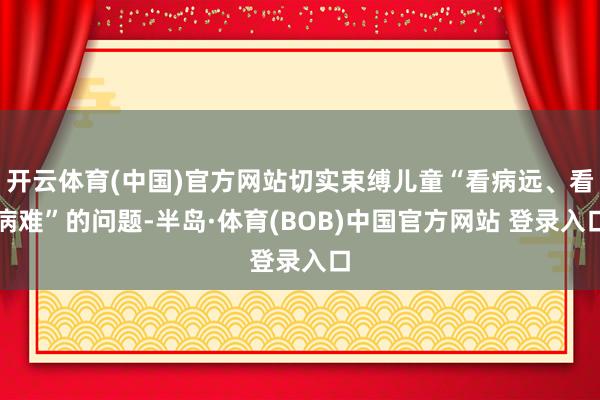 开云体育(中国)官方网站切实束缚儿童“看病远、看病难”的问题-半岛·体育(BOB)中国官方网站 登录入口