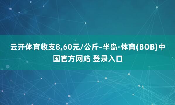 云开体育收支8.60元/公斤-半岛·体育(BOB)中国官方网站 登录入口