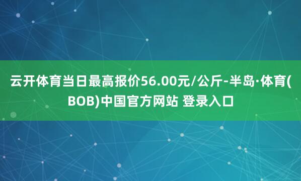 云开体育当日最高报价56.00元/公斤-半岛·体育(BOB)中国官方网站 登录入口