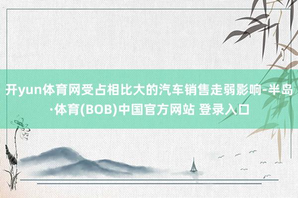 开yun体育网受占相比大的汽车销售走弱影响-半岛·体育(BOB)中国官方网站 登录入口