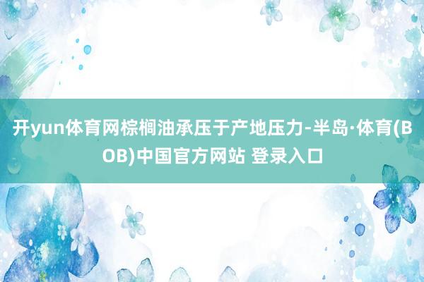 开yun体育网棕榈油承压于产地压力-半岛·体育(BOB)中国官方网站 登录入口
